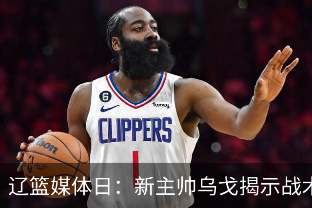 辽篮媒体日：新主帅乌戈揭示战术调整与球员健康策略